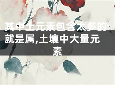 其中土元素包含太多的就是属,土壤中大量元素