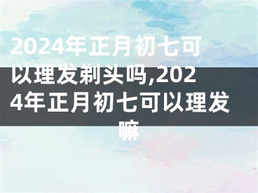 2024年正月初七可以理发剃头吗,2024年正月初七可以理发嘛