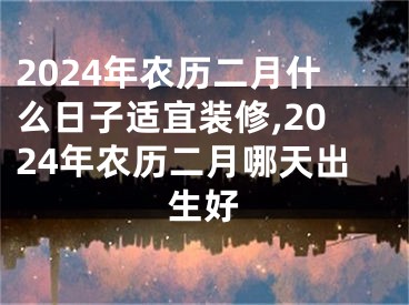 2024年农历二月什么日子适宜装修,2024年农历二月哪天出生好