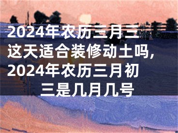 2024年农历三月三这天适合装修动土吗,2024年农历三月初三是几月几号