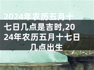 2024年农历五月十七日几点是吉时,2024年农历五月十七日几点出生