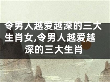 令男人越爱越深的三大生肖女,令男人越爱越深的三大生肖