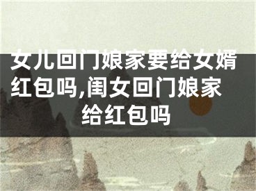 女儿回门娘家要给女婿红包吗,闺女回门娘家给红包吗