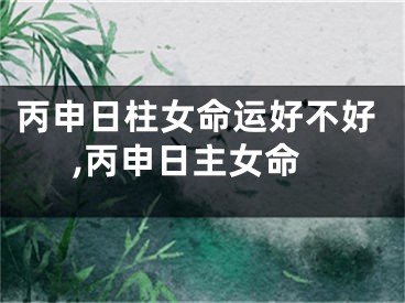 丙申日柱女命运好不好,丙申日主女命