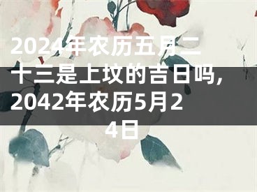 2024年农历五月二十三是上坟的吉日吗,2042年农历5月24日