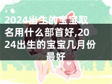 2024出生的宝宝取名用什么部首好,2024出生的宝宝几月份最好