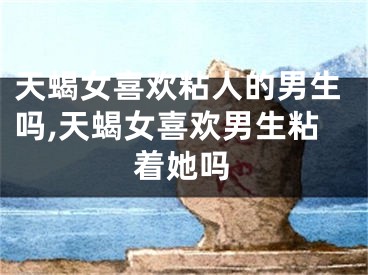 天蝎女喜欢粘人的男生吗,天蝎女喜欢男生粘着她吗