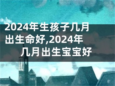 2024年生孩子几月出生命好,2024年几月出生宝宝好