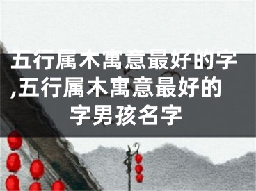 五行属木寓意最好的字,五行属木寓意最好的字男孩名字