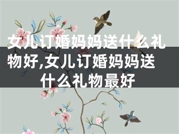 女儿订婚妈妈送什么礼物好,女儿订婚妈妈送什么礼物最好
