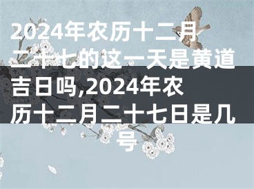 2024年农历十二月二十七的这一天是黄道吉日吗,2024年农历十二月二十七日是几号