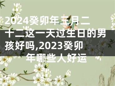 2024癸卯年三月二十二这一天过生日的男孩好吗,2023癸卯年哪些人好运