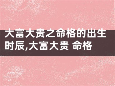 大富大贵之命格的出生时辰,大富大贵 命格