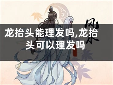 龙抬头能理发吗,龙抬头可以理发吗