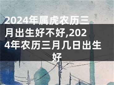 2024年属虎农历三月出生好不好,2024年农历三月几日出生好
