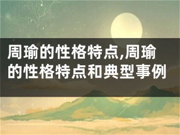 周瑜的性格特点,周瑜的性格特点和典型事例