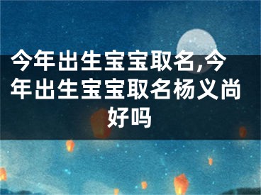 今年出生宝宝取名,今年出生宝宝取名杨义尚好吗