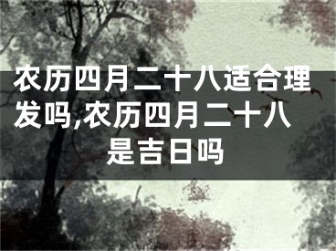 农历四月二十八适合理发吗,农历四月二十八是吉日吗