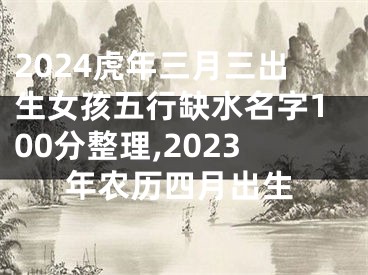 2024虎年三月三出生女孩五行缺水名字100分整理,2023年农历四月出生