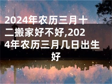 2024年农历三月十二搬家好不好,2024年农历三月几日出生好