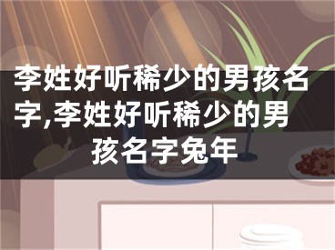 李姓好听稀少的男孩名字,李姓好听稀少的男孩名字兔年