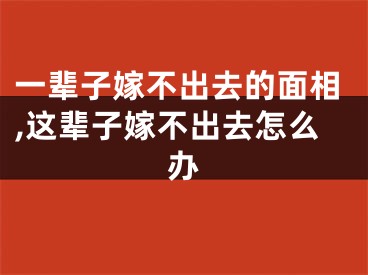 一辈子嫁不出去的面相,这辈子嫁不出去怎么办