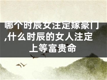 哪个时辰女注定嫁豪门,什么时辰的女人注定上等富贵命