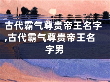 古代霸气尊贵帝王名字,古代霸气尊贵帝王名字男