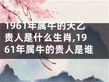 1961年属牛的天乙贵人是什么生肖,1961年属牛的贵人是谁