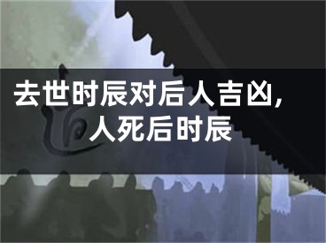 去世时辰对后人吉凶,人死后时辰