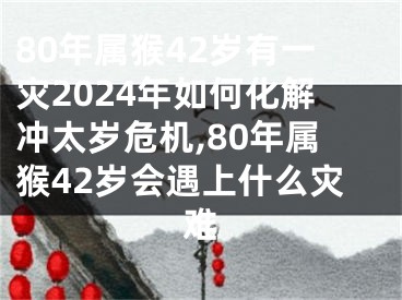 80年属猴42岁有一灾2024年如何化解冲太岁危机,80年属猴42岁会遇上什么灾难