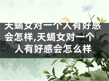天蝎女对一个人有好感会怎样,天蝎女对一个人有好感会怎么样
