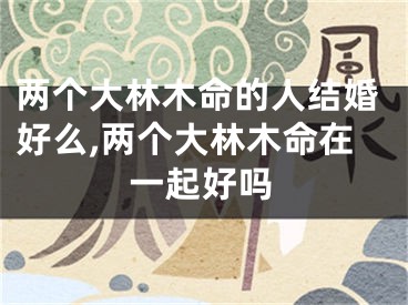 两个大林木命的人结婚好么,两个大林木命在一起好吗