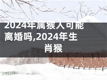 2024年属猴人可能离婚吗,2024年生肖猴