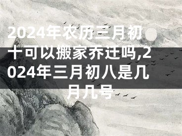 2024年农历三月初十可以搬家乔迁吗,2024年三月初八是几月几号
