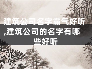 建筑公司名字霸气好听,建筑公司的名字有哪些好听