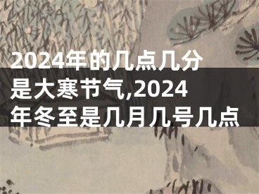 2024年的几点几分是大寒节气,2024年冬至是几月几号几点