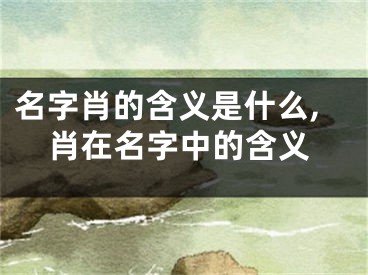 名字肖的含义是什么,肖在名字中的含义