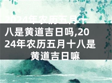2024年农历五月十八是黄道吉日吗,2024年农历五月十八是黄道吉日嘛