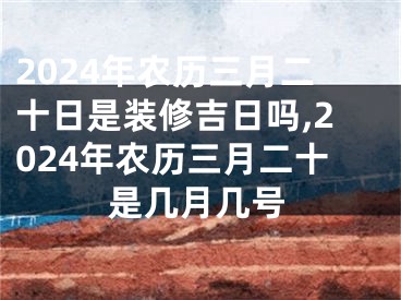 2024年农历三月二十日是装修吉日吗,2024年农历三月二十是几月几号