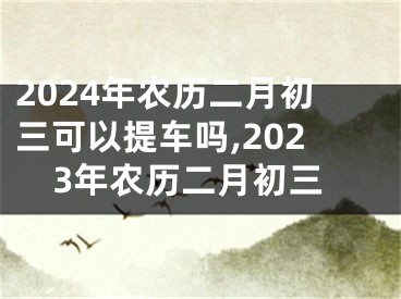 2024年农历二月初三可以提车吗,2023年农历二月初三