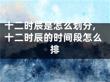 十二时辰是怎么划分,十二时辰的时间段怎么排
