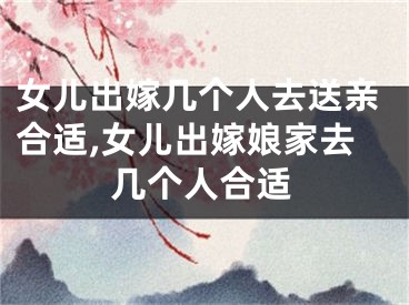 女儿出嫁几个人去送亲合适,女儿出嫁娘家去几个人合适