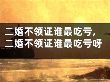 二婚不领证谁最吃亏,二婚不领证谁最吃亏呀