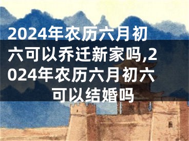 2024年农历六月初六可以乔迁新家吗,2024年农历六月初六可以结婚吗