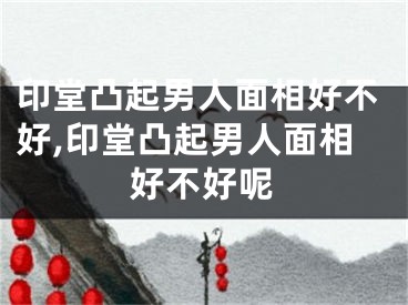 印堂凸起男人面相好不好,印堂凸起男人面相好不好呢
