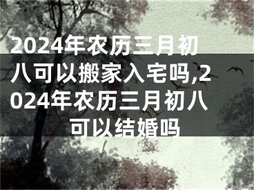 2024年农历三月初八可以搬家入宅吗,2024年农历三月初八可以结婚吗