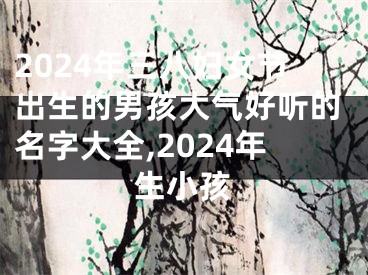 2024年三八妇女节出生的男孩大气好听的名字大全,2024年生小孩
