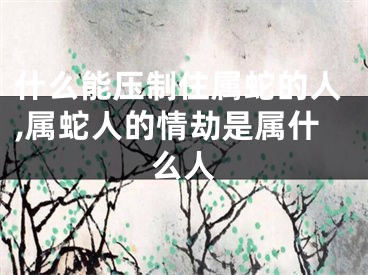 什么能压制住属蛇的人,属蛇人的情劫是属什么人