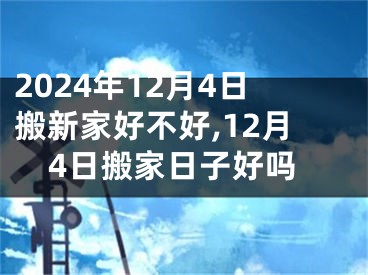 2024年12月4日搬新家好不好,12月4日搬家日子好吗